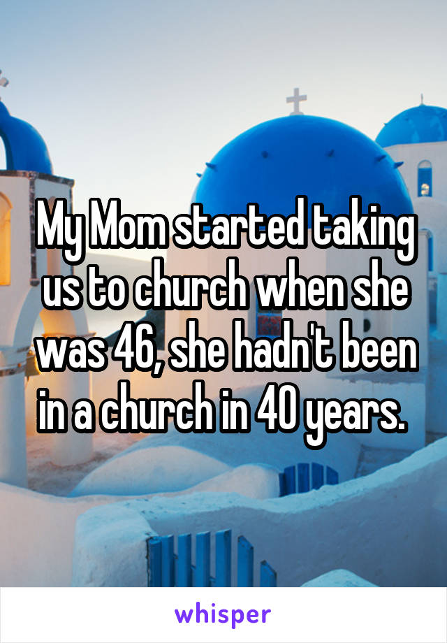 My Mom started taking us to church when she was 46, she hadn't been in a church in 40 years. 