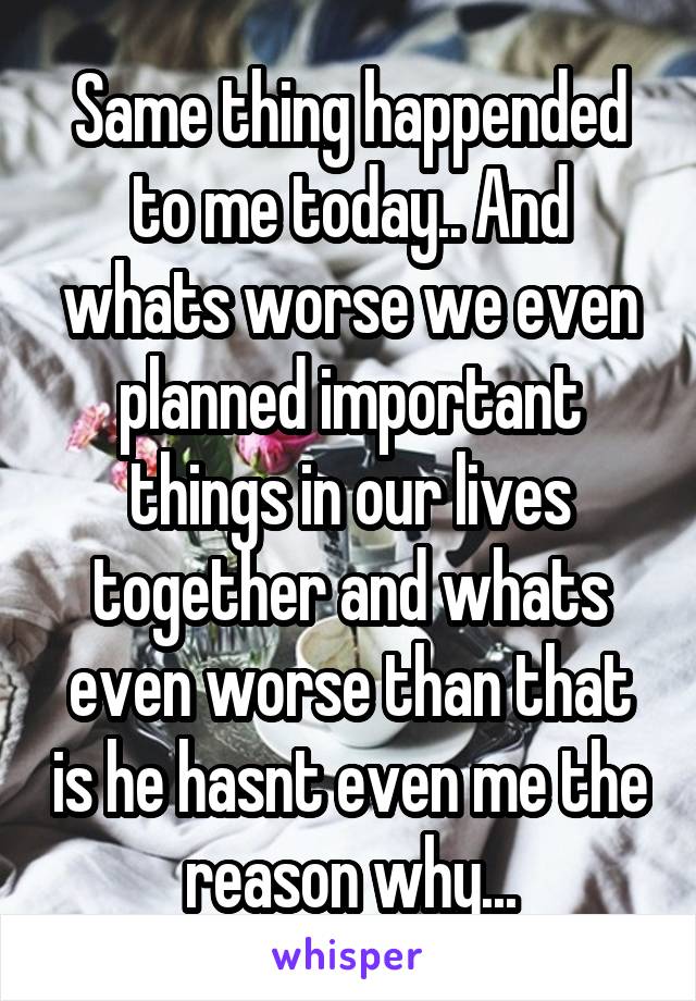 Same thing happended to me today.. And whats worse we even planned important things in our lives together and whats even worse than that is he hasnt even me the reason why...