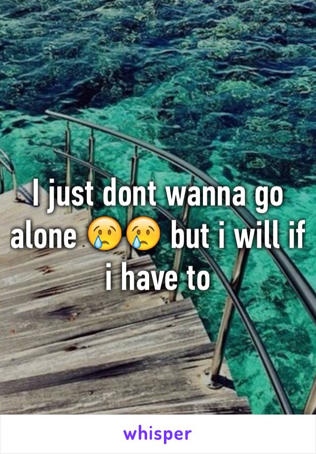 I just dont wanna go alone 😢😢 but i will if i have to 