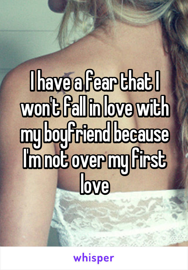 I have a fear that I won't fall in love with my boyfriend because I'm not over my first love