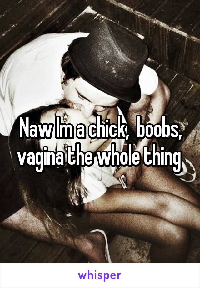 Naw Im a chick,  boobs, vagina the whole thing 