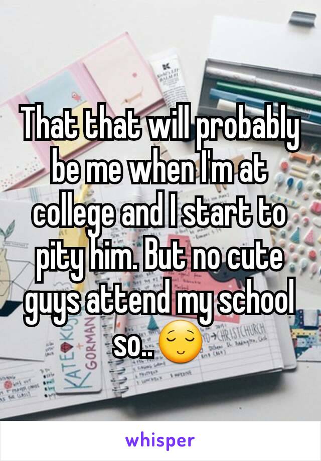 That that will probably be me when I'm at college and I start to pity him. But no cute guys attend my school so..😌