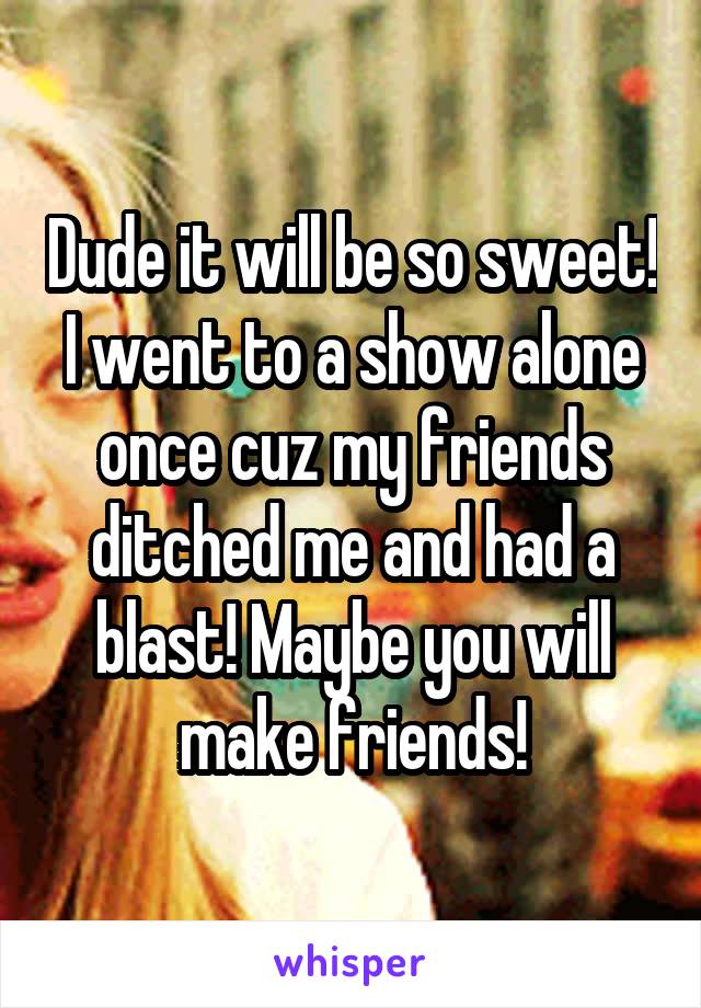 Dude it will be so sweet! I went to a show alone once cuz my friends ditched me and had a blast! Maybe you will make friends!