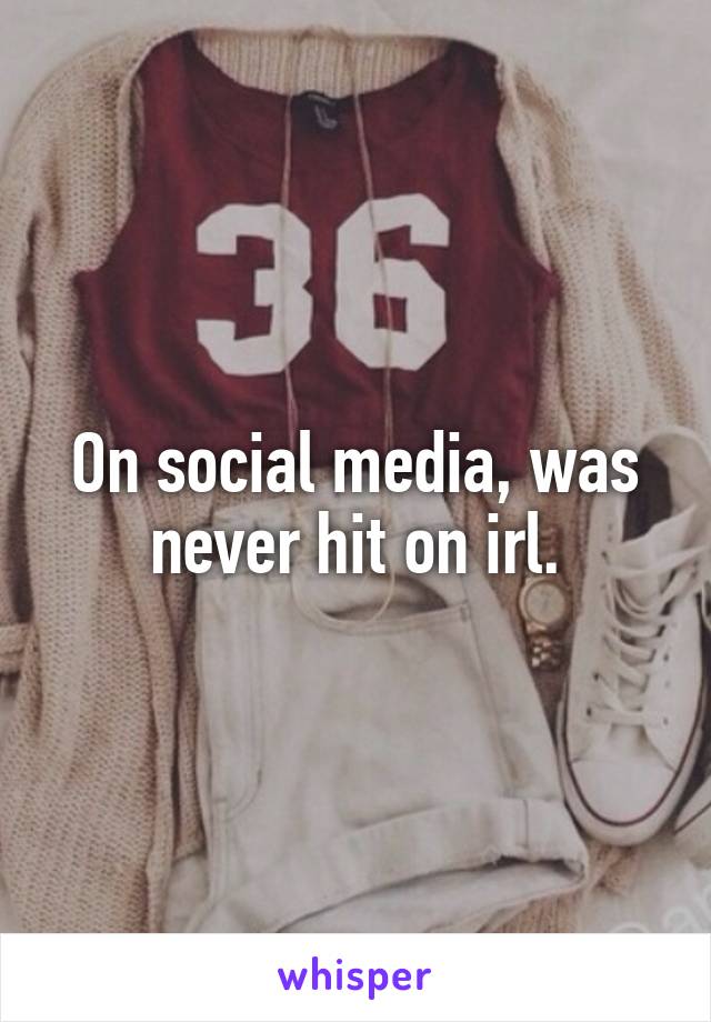 On social media, was never hit on irl.