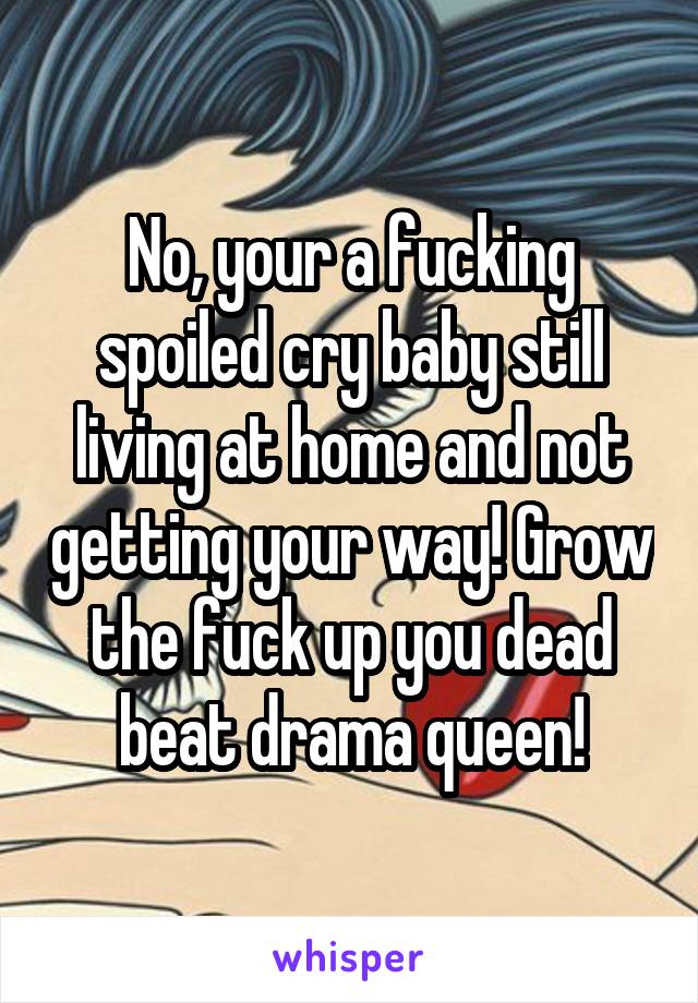 No, your a fucking spoiled cry baby still living at home and not getting your way! Grow the fuck up you dead beat drama queen!