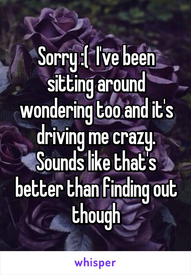 Sorry :(  I've been sitting around wondering too and it's driving me crazy. Sounds like that's better than finding out though