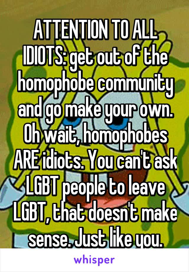 ATTENTION TO ALL IDIOTS: get out of the homophobe community and go make your own. Oh wait, homophobes ARE idiots. You can't ask LGBT people to leave LGBT, that doesn't make sense. Just like you.