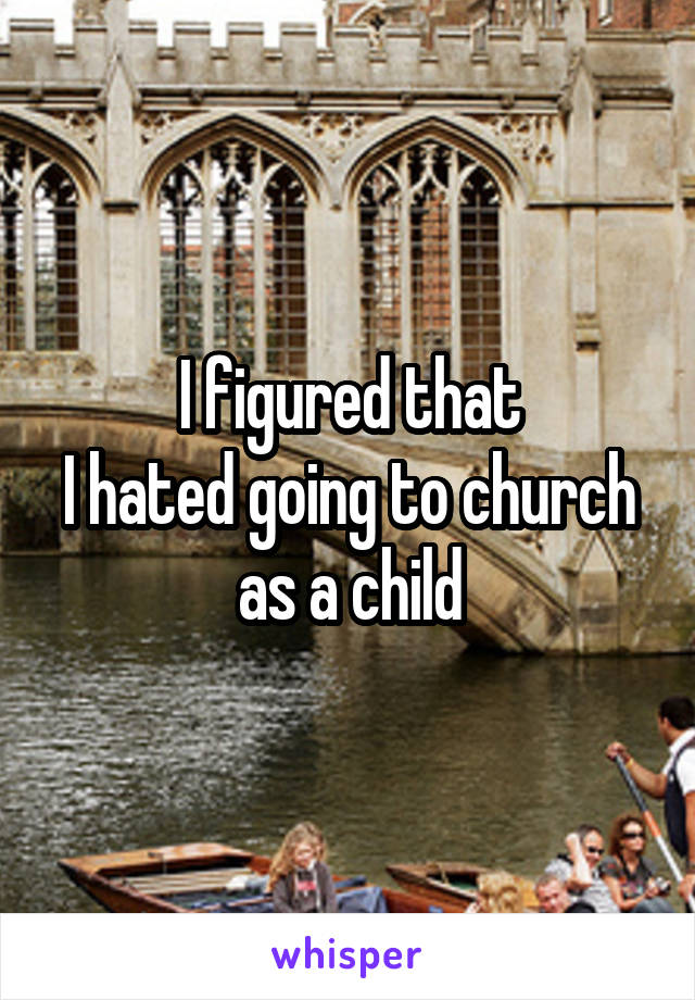 I figured that
I hated going to church as a child