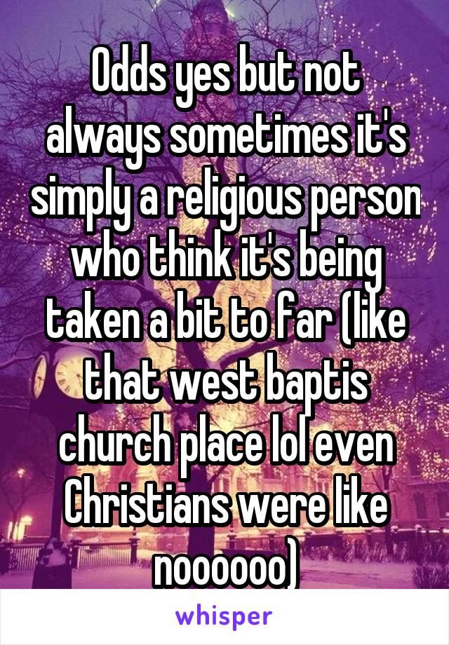 Odds yes but not always sometimes it's simply a religious person who think it's being taken a bit to far (like that west baptis church place lol even Christians were like noooooo)