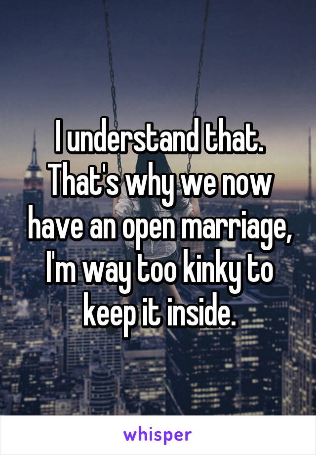 I understand that. That's why we now have an open marriage, I'm way too kinky to keep it inside.
