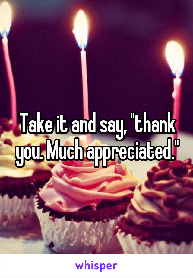 Take it and say, "thank you. Much appreciated."