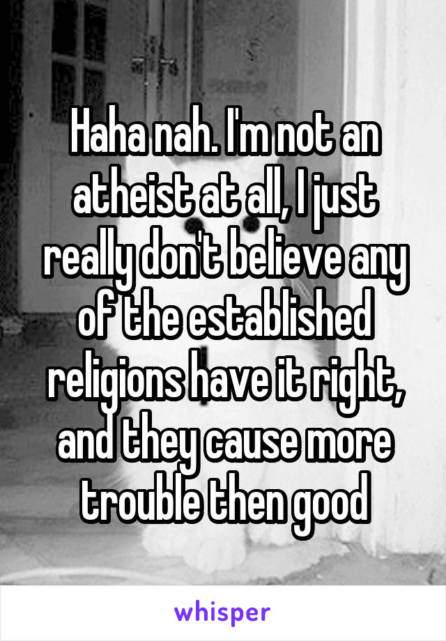 Haha nah. I'm not an atheist at all, I just really don't believe any of the established religions have it right, and they cause more trouble then good