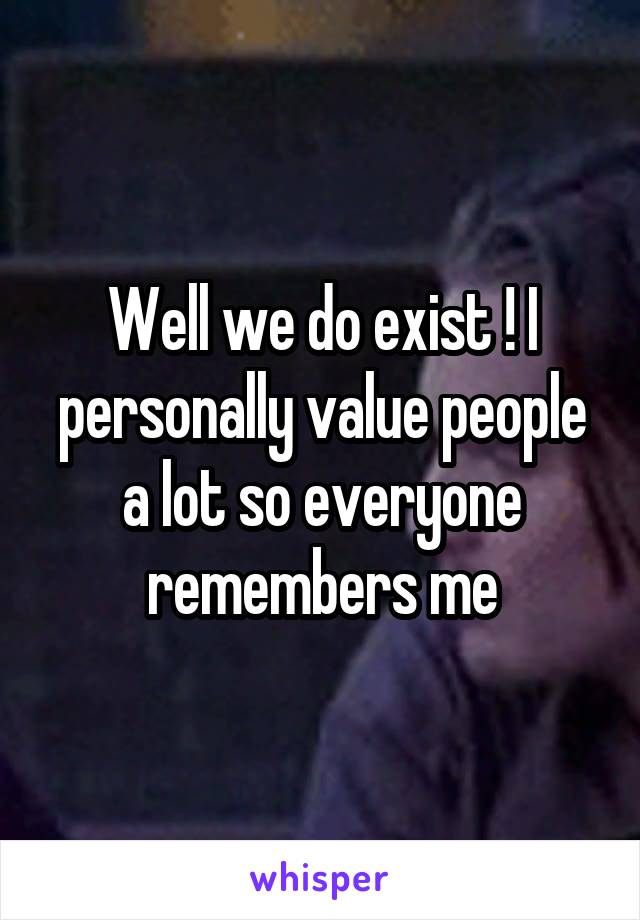 Well we do exist ! I personally value people a lot so everyone remembers me