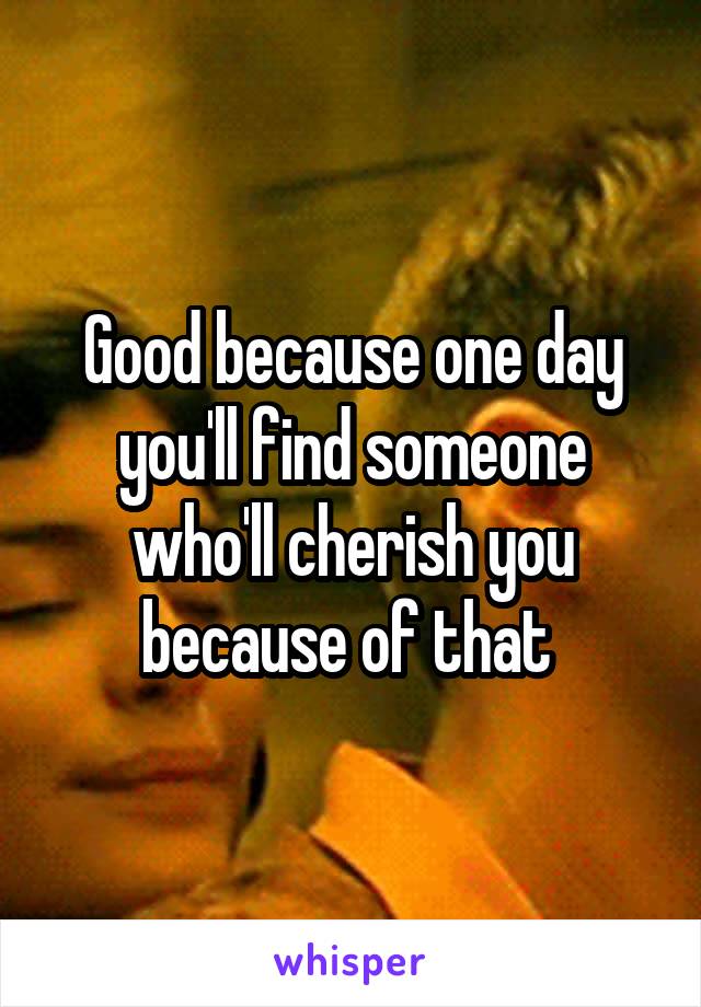 Good because one day you'll find someone who'll cherish you because of that 