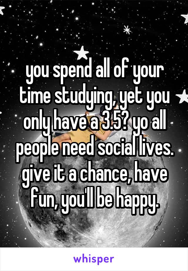you spend all of your time studying, yet you only have a 3.5? yo all people need social lives. give it a chance, have fun, you'll be happy.