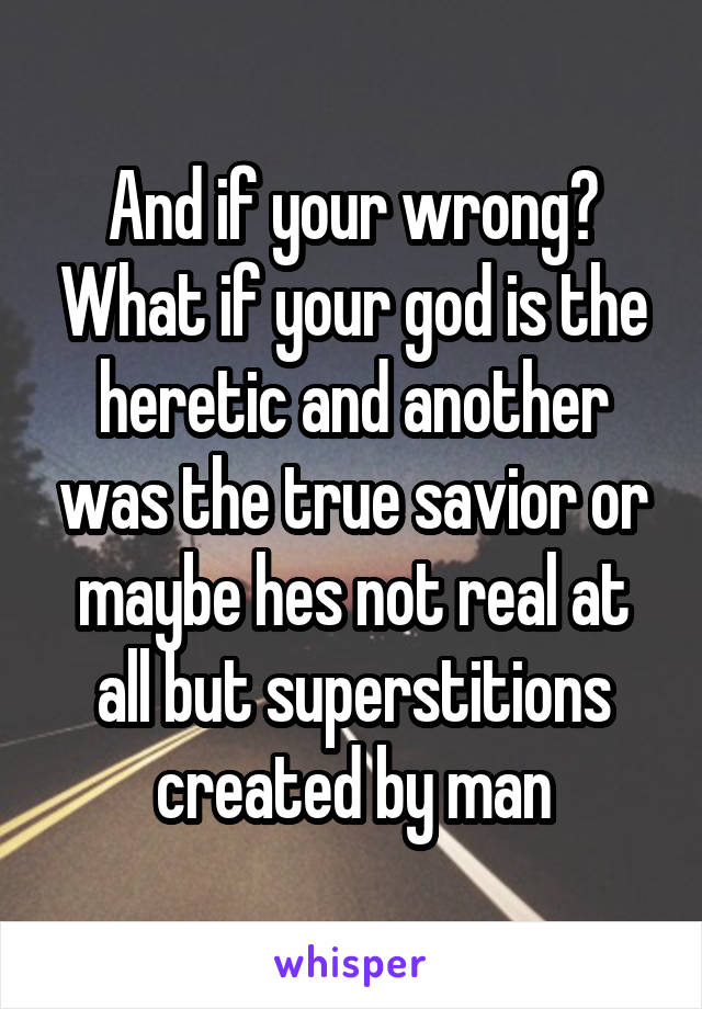 And if your wrong? What if your god is the heretic and another was the true savior or maybe hes not real at all but superstitions created by man