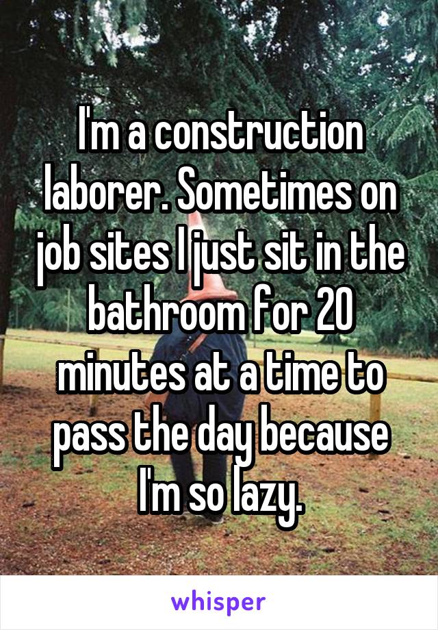 I'm a construction laborer. Sometimes on job sites I just sit in the bathroom for 20 minutes at a time to pass the day because I'm so lazy.
