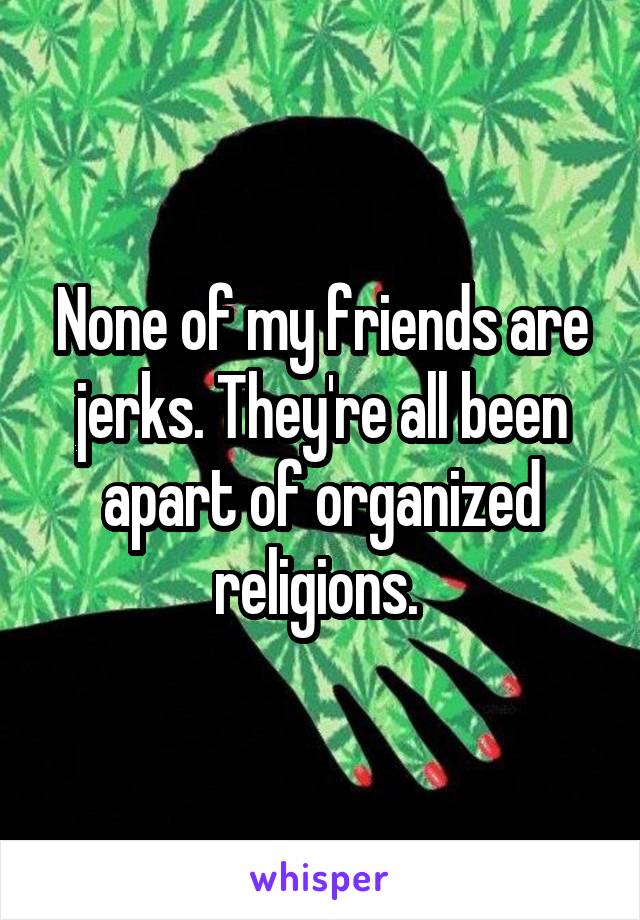 None of my friends are jerks. They're all been apart of organized religions. 