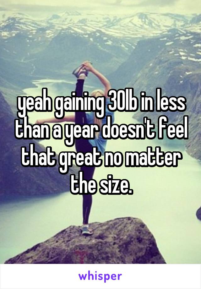 yeah gaining 30lb in less than a year doesn't feel that great no matter the size.