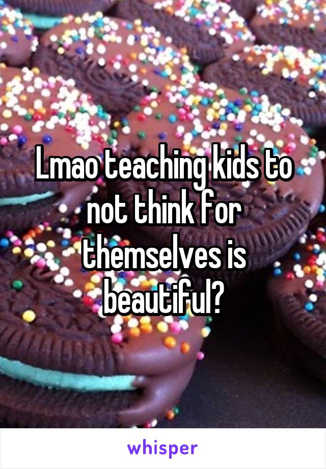 Lmao teaching kids to not think for themselves is beautiful?