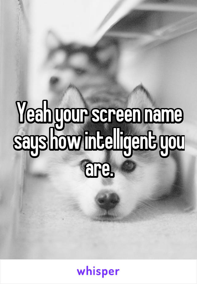 Yeah your screen name says how intelligent you are.