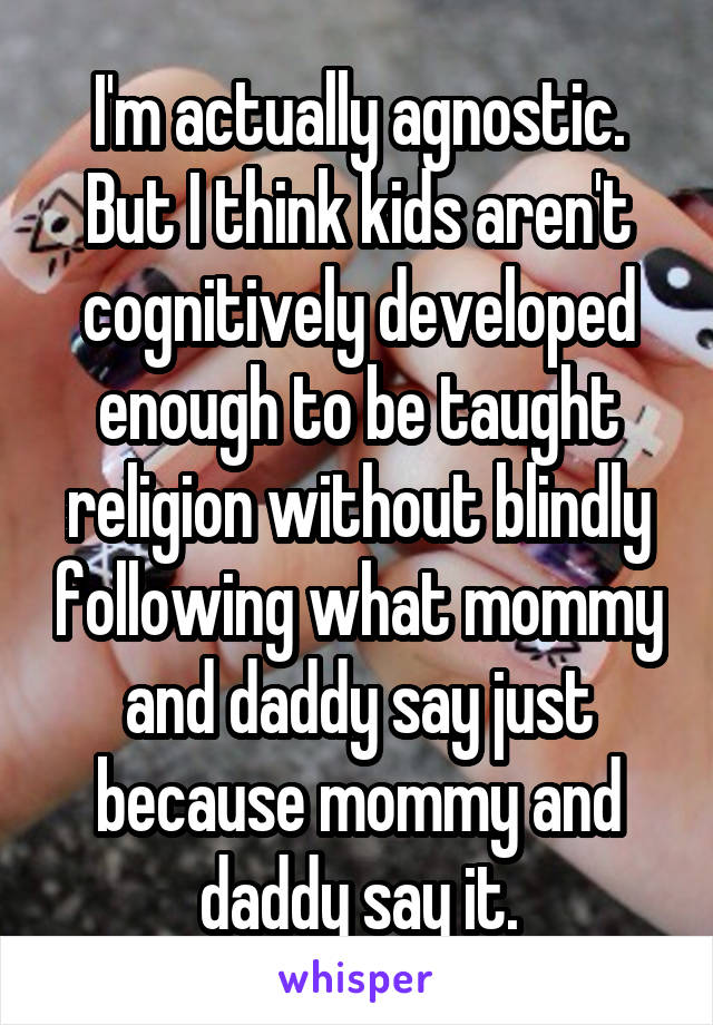 I'm actually agnostic. But I think kids aren't cognitively developed enough to be taught religion without blindly following what mommy and daddy say just because mommy and daddy say it.