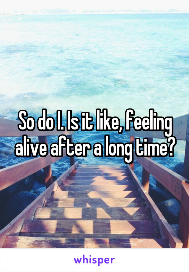 So do I. Is it like, feeling alive after a long time?