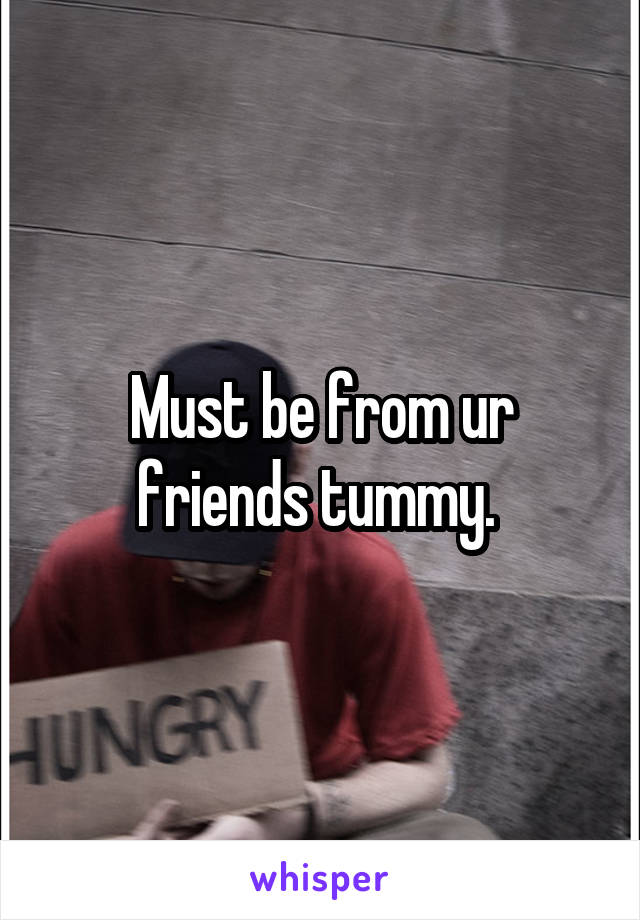 Must be from ur friends tummy. 