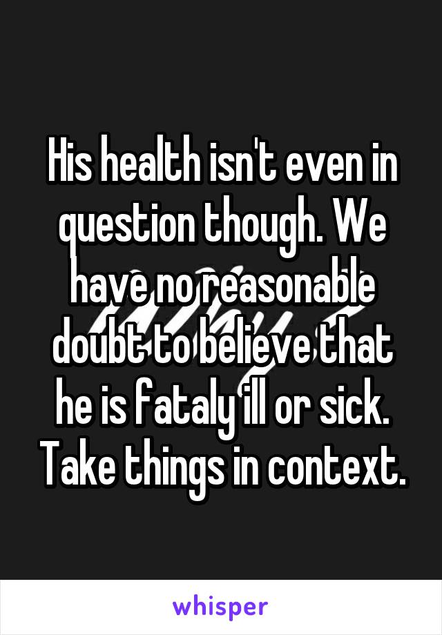 His health isn't even in question though. We have no reasonable doubt to believe that he is fataly ill or sick. Take things in context.