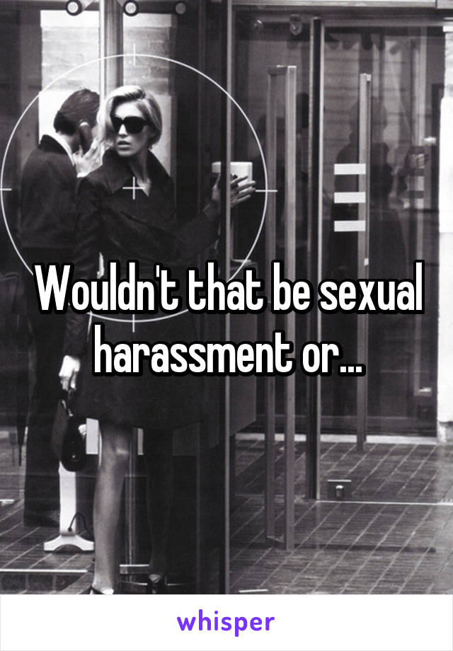 Wouldn't that be sexual harassment or...