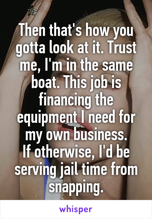 Then that's how you gotta look at it. Trust me, I'm in the same boat. This job is financing the equipment I need for my own business.
If otherwise, I'd be serving jail time from snapping.
