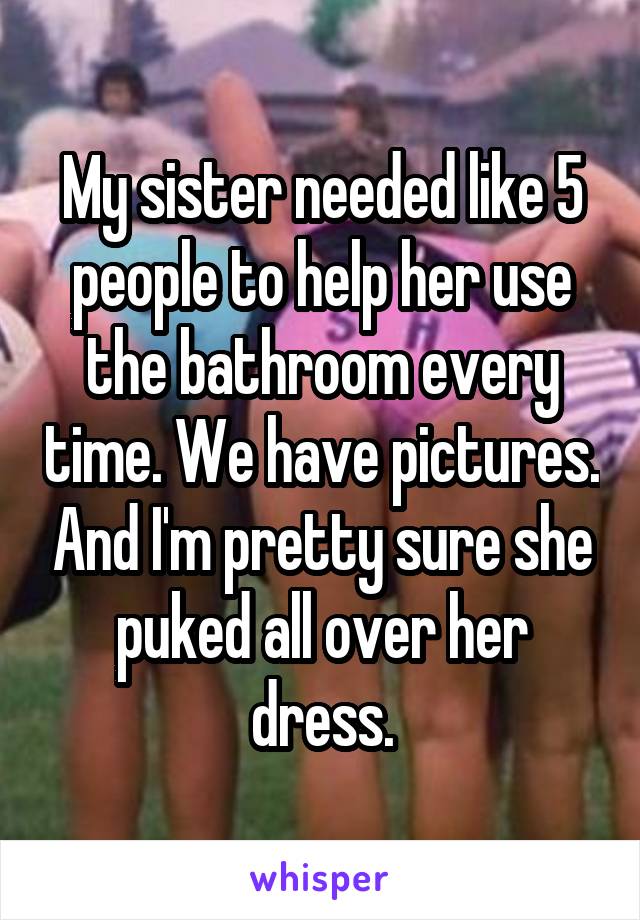 My sister needed like 5 people to help her use the bathroom every time. We have pictures. And I'm pretty sure she puked all over her dress.