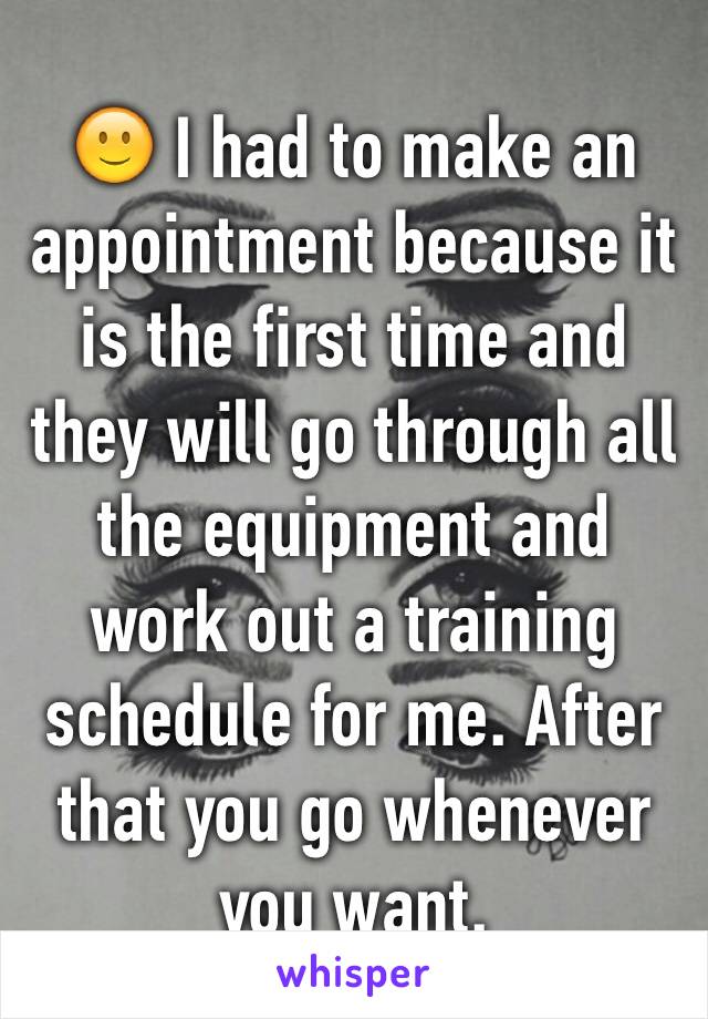 🙂 I had to make an appointment because it is the first time and they will go through all the equipment and work out a training schedule for me. After that you go whenever you want. 