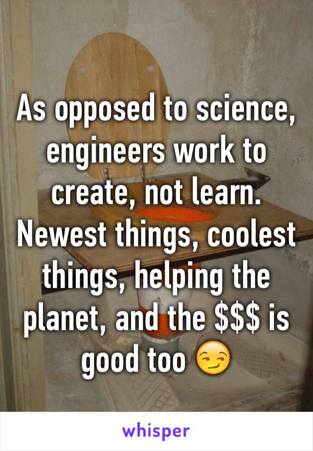 As opposed to science, engineers work to create, not learn. Newest things, coolest things, helping the planet, and the $$$ is good too 😏