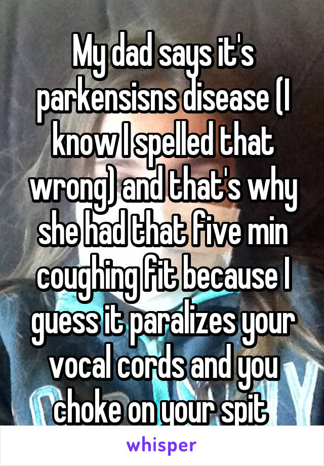 My dad says it's parkensisns disease (I know I spelled that wrong) and that's why she had that five min coughing fit because I guess it paralizes your vocal cords and you choke on your spit 