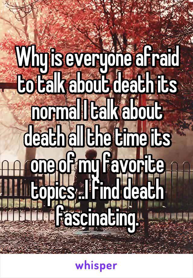 Why is everyone afraid to talk about death its normal I talk about death all the time its one of my favorite topics ..I find death fascinating.