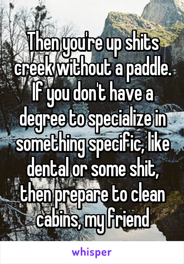 Then you're up shits creek without a paddle. If you don't have a degree to specialize in something specific, like dental or some shit, then prepare to clean cabins, my friend