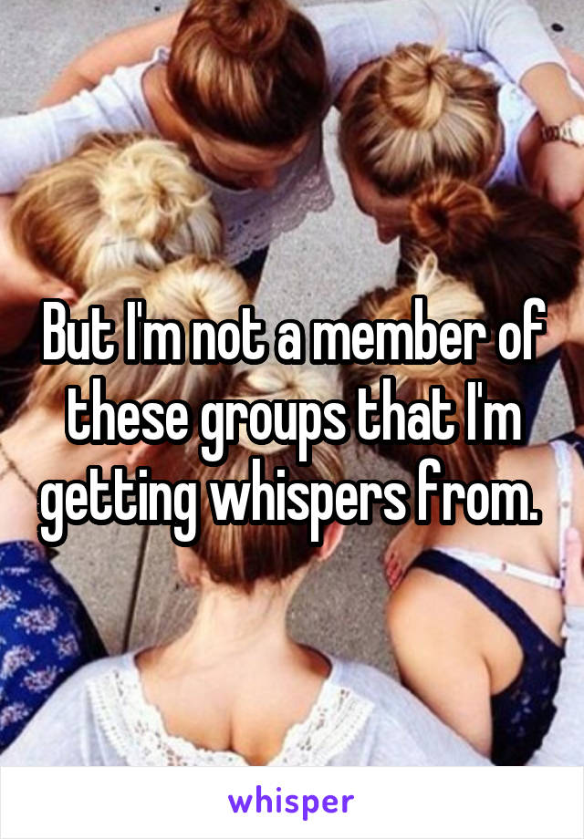 But I'm not a member of these groups that I'm getting whispers from. 