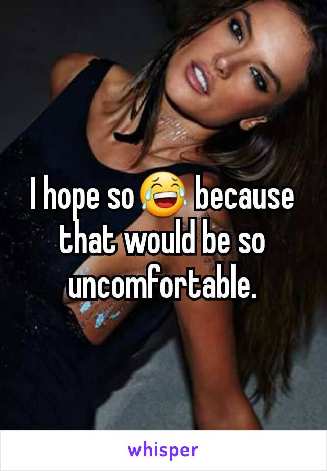 I hope so😂 because that would be so uncomfortable.