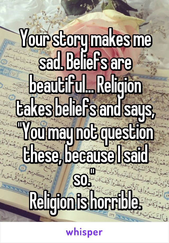 Your story makes me sad. Beliefs are beautiful... Religion takes beliefs and says, "You may not question these, because I said so." 
Religion is horrible.