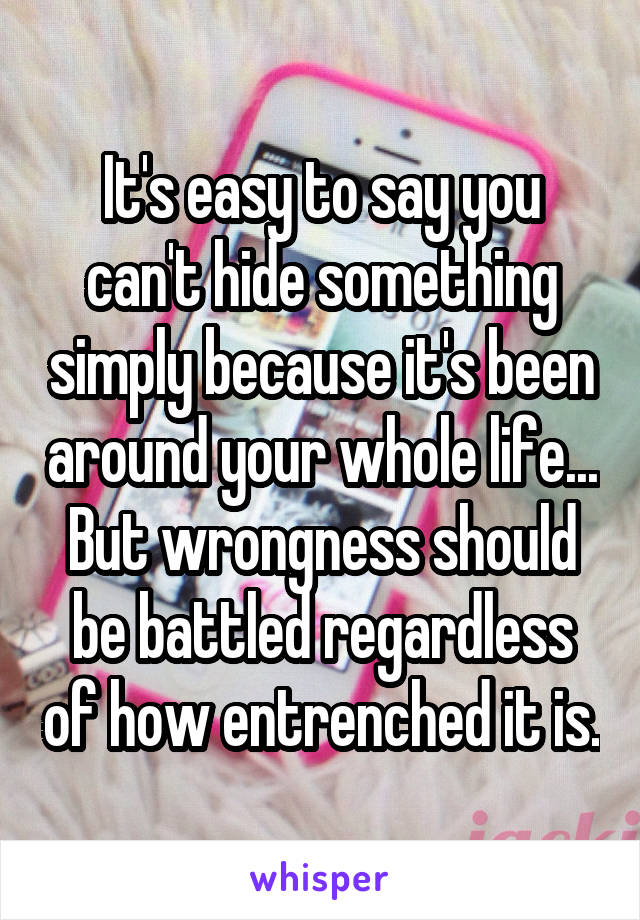 It's easy to say you can't hide something simply because it's been around your whole life... But wrongness should be battled regardless of how entrenched it is.