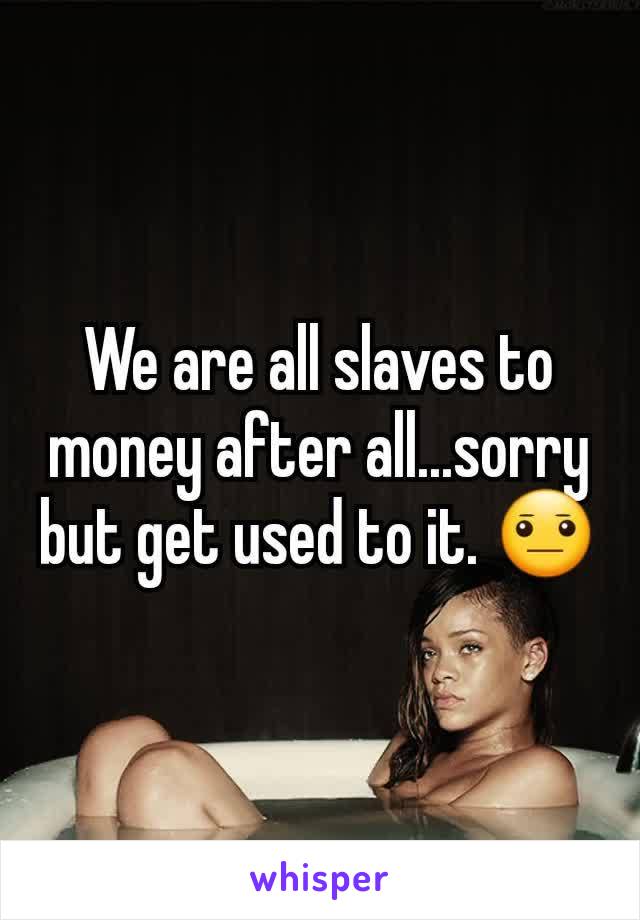 We are all slaves to money after all...sorry but get used to it. 😐