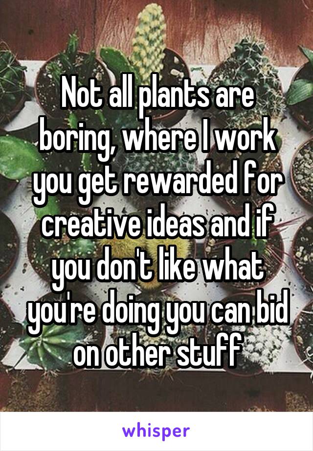 Not all plants are boring, where I work you get rewarded for creative ideas and if you don't like what you're doing you can bid on other stuff