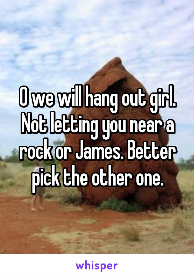 O we will hang out girl. Not letting you near a rock or James. Better pick the other one.