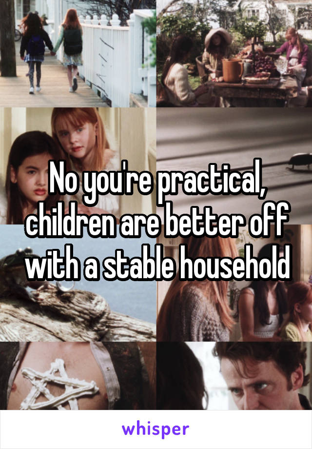 No you're practical, children are better off with a stable household