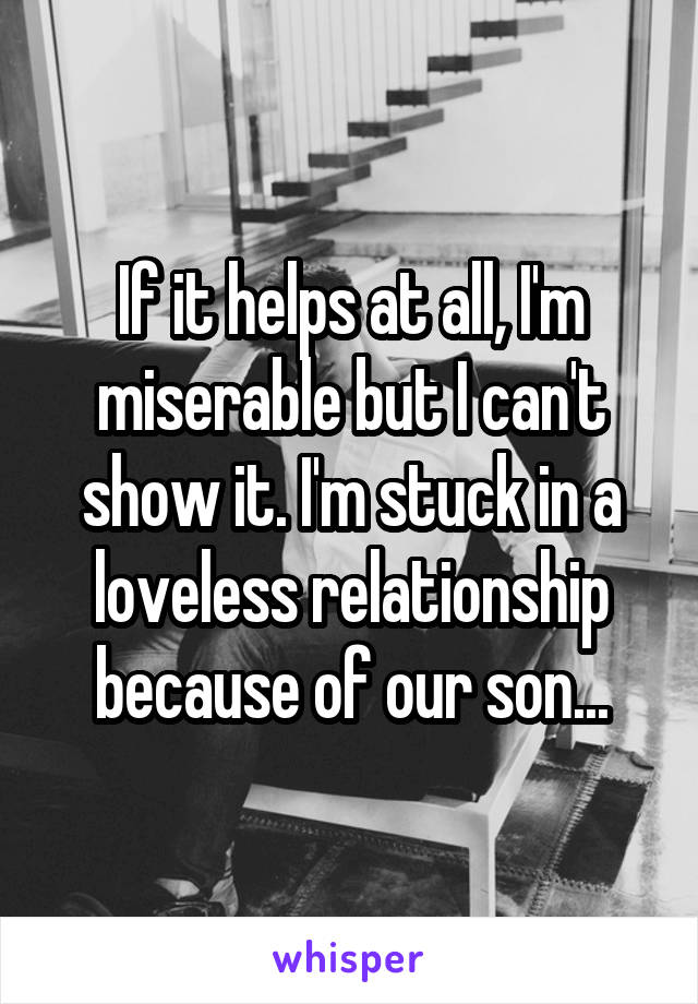 If it helps at all, I'm miserable but I can't show it. I'm stuck in a loveless relationship because of our son...
