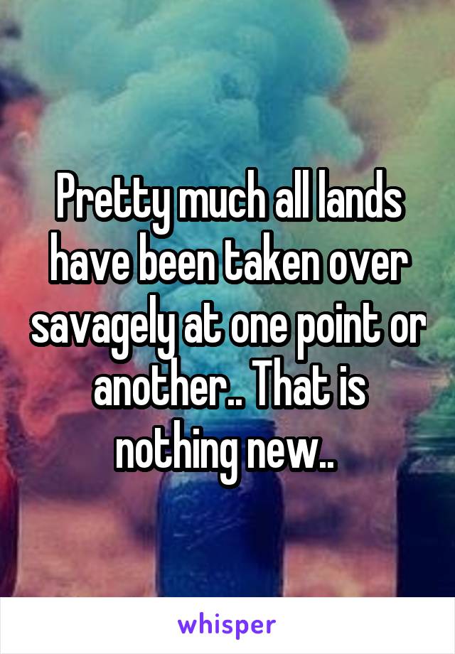 Pretty much all lands have been taken over savagely at one point or another.. That is nothing new.. 
