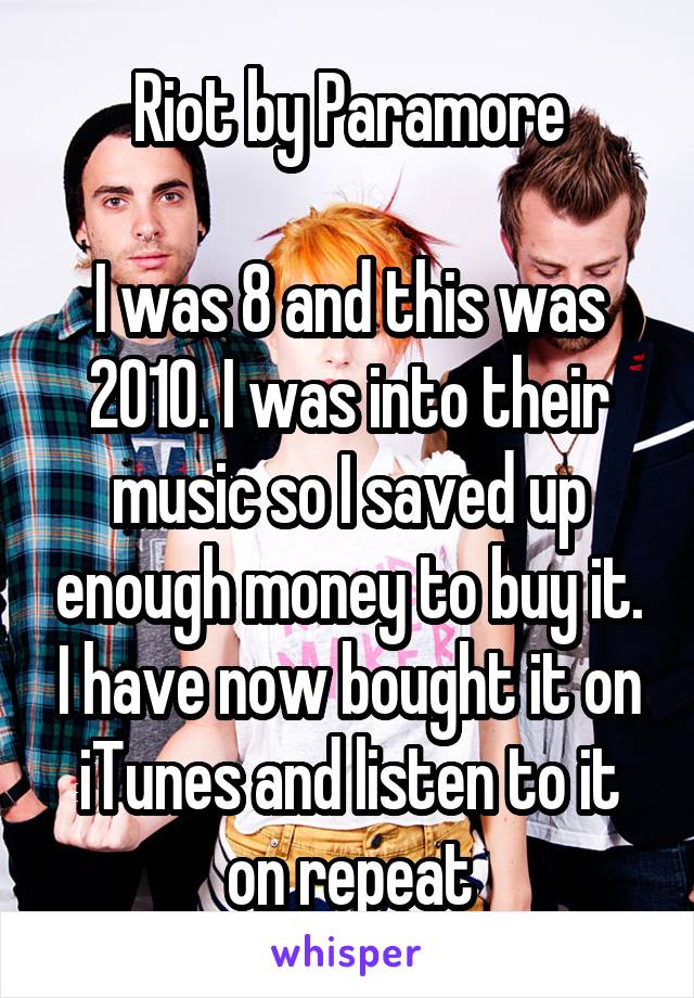Riot by Paramore

I was 8 and this was 2010. I was into their music so I saved up enough money to buy it. I have now bought it on iTunes and listen to it on repeat