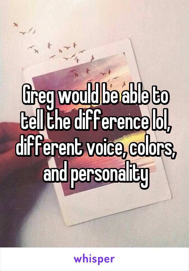 Greg would be able to tell the difference lol, different voice, colors, and personality