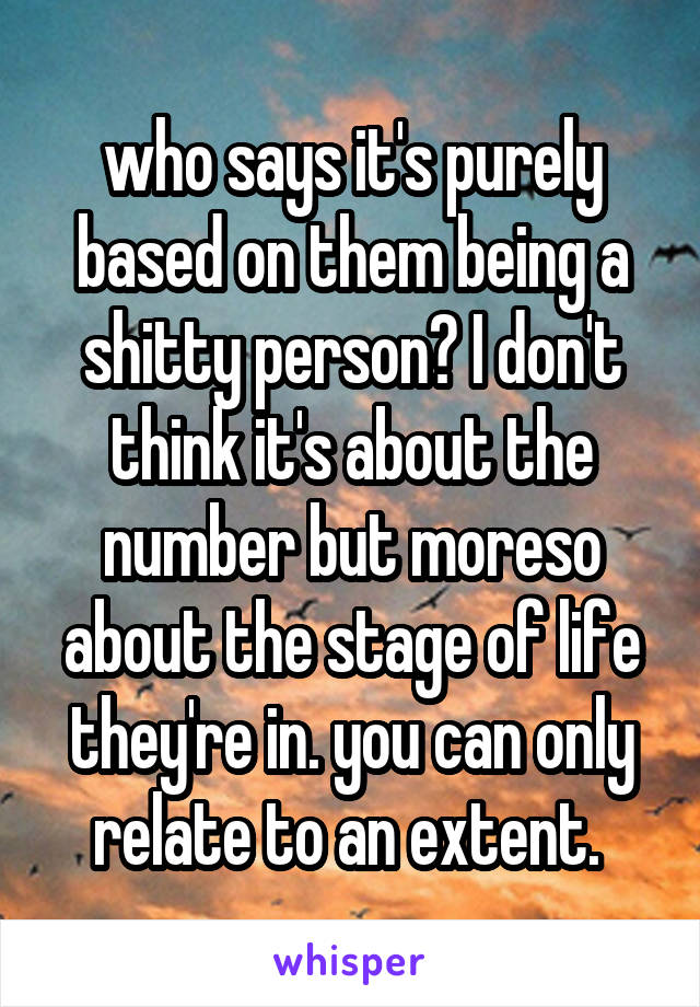 who says it's purely based on them being a shitty person? I don't think it's about the number but moreso about the stage of life they're in. you can only relate to an extent. 
